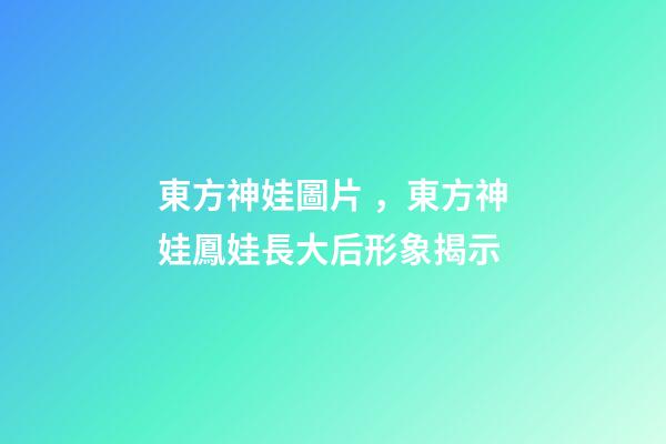 東方神娃圖片，東方神娃鳳娃長大后形象揭示